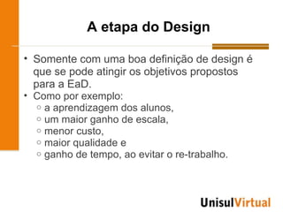 A etapa do Design

• Somente com uma boa definição de design é
  que se pode atingir os objetivos propostos
  para a EaD.
• Como por exemplo:
  o a aprendizagem dos alunos,
  o um maior ganho de escala,
  o menor custo,
  o maior qualidade e
  o ganho de tempo, ao evitar o re-trabalho.
 