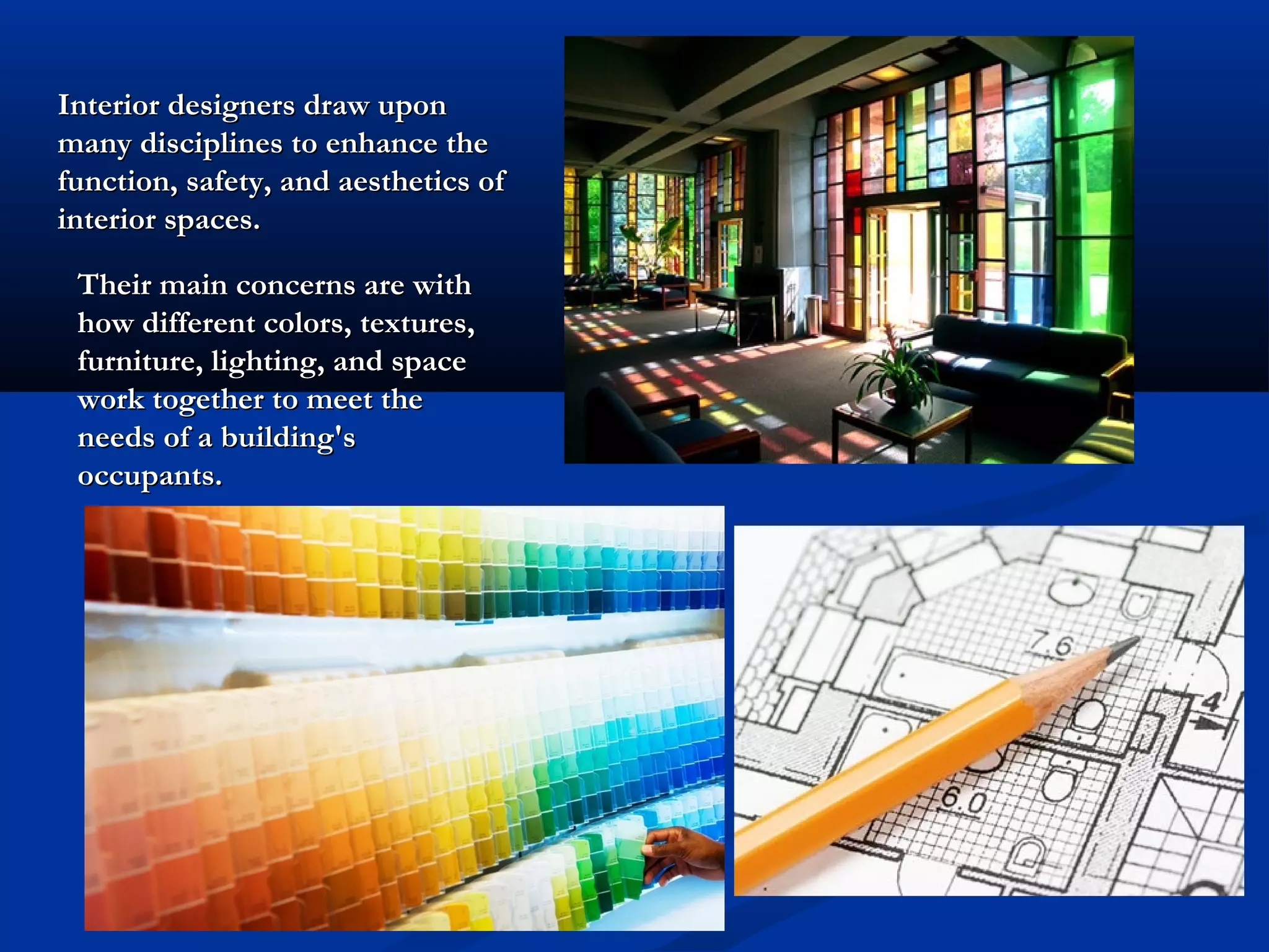 Interior designers draw upon
many disciplines to enhance the
function, safety, and aesthetics of
interior spaces.
Their main concerns are with
how different colors, textures,
furniture, lighting, and space
work together to meet the
needs of a building's
occupants.