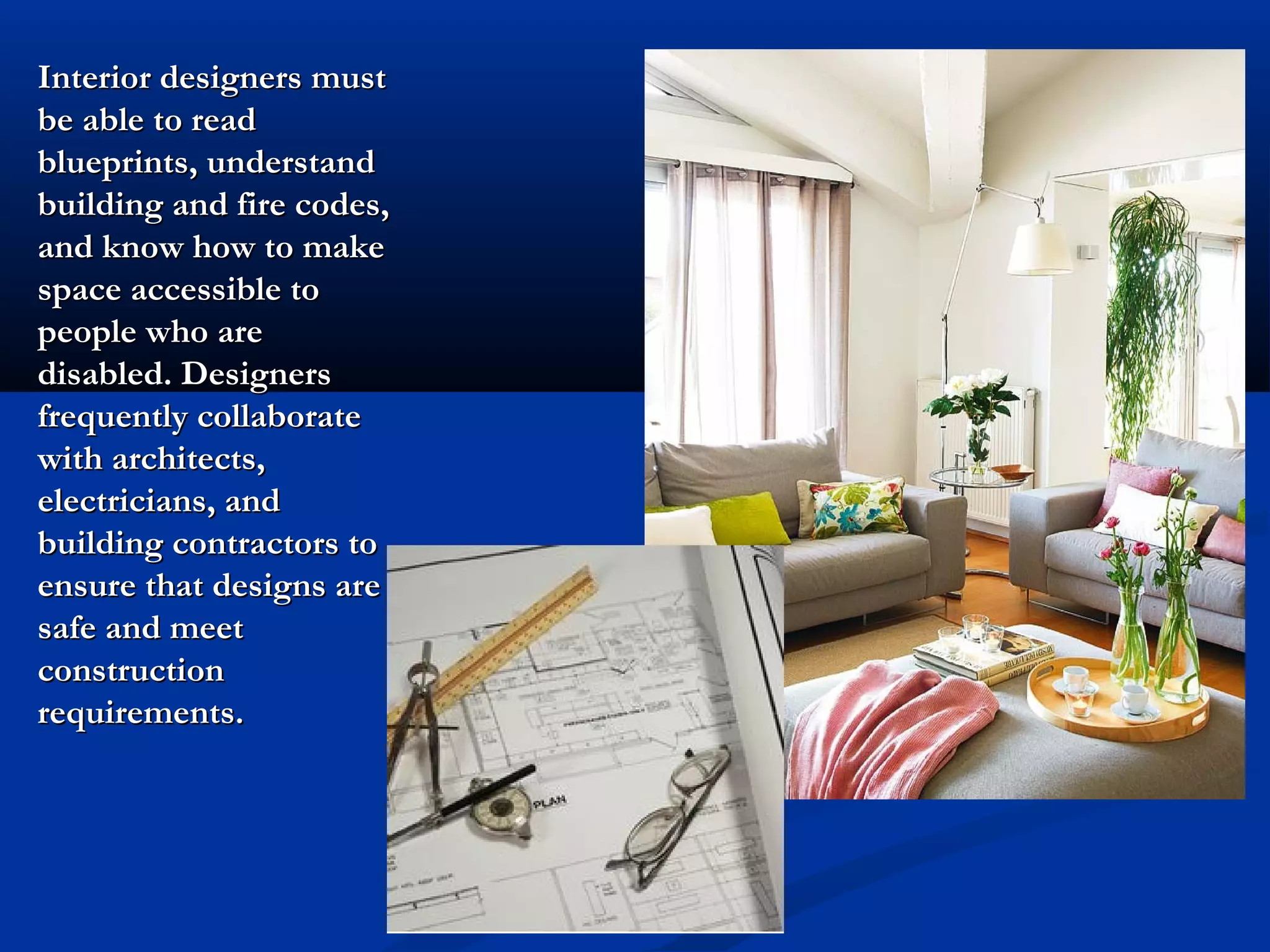 Interior designers must
be able to read
blueprints, understand
building and fire codes,
and know how to make
space accessible to
people who are
disabled. Designers
frequently collaborate
with architects,
electricians, and
building contractors to
ensure that designs are
safe and meet
construction
requirements.