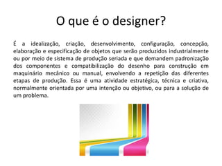 O que é o designer? 
É a idealização, criação, desenvolvimento, configuração, concepção, 
elaboração e especificação de objetos que serão produzidos industrialmente 
ou por meio de sistema de produção seriada e que demandem padronização 
dos componentes e compatibilização do desenho para construção em 
maquinário mecânico ou manual, envolvendo a repetição das diferentes 
etapas de produção. Essa é uma atividade estratégica, técnica e criativa, 
normalmente orientada por uma intenção ou objetivo, ou para a solução de 
um problema. 
 