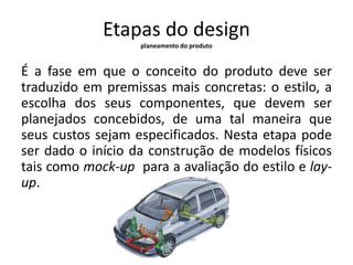 Etapas do design 
planeamento do produto 
É a fase em que o conceito do produto deve ser 
traduzido em premissas mais concretas: o estilo, a 
escolha dos seus componentes, que devem ser 
planejados concebidos, de uma tal maneira que 
seus custos sejam especificados. Nesta etapa pode 
ser dado o início da construção de modelos físicos 
tais como mock-up para a avaliação do estilo e lay-up. 
 