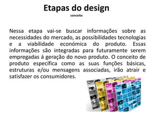 Etapas do design 
conceito 
Nessa etapa vai-se buscar informações sobre as 
necessidades do mercado, as possibilidades tecnologias 
e a viabilidade económica do produto. Essas 
informações são integradas para futuramente serem 
empregadas á geração do novo produto. O conceito de 
produto específica como as suas funções básicas, 
estruturas e/ou mensagens associadas, irão atrair e 
satisfazer os consumidores. 
 