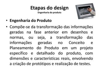 Etapas do design 
Engenharia do produto 
• Engenharia do Produto 
• Compõe-se da transformação das informações 
geradas na fase anterior em desenhos e 
normas, ou seja, a transformação das 
informações geradas no Conceito e 
Planeamento do Produto em um projeto 
específico e detalhado do produto, com 
dimensões e características reais, envolvendo 
a criação de protótipos e realização de testes. 
 