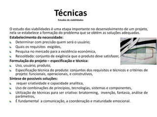 Técnicas 
Estudos de viabilidades 
O estudo das viabilidades é uma etapa importante no desenvolvimento de um projeto, 
nela se estabelece a formação do problema que se obtém as soluções adequadas. 
Estabelecimento da necessidade: 
Determinar com precisão quem será o usuário; 
Quais os requisitos exigidos, 
Pesquisa no mercado para a existência económica, 
Ressoldado: conjunto de exigência que o produto deve satisfazer, 
Formulação do projeto – especificação e técnica: 
Uso, usuário, produto, 
Especificação técnica do produto: conjuntos dos requisitos e técnicos e critérios de 
projeto: funcionais, operacionais, e construtivos, 
Síntese de possíveis soluções: 
requer criatividade e capacidade analítica, 
Uso de combinações de princípios, tecnologias, sistemas e componentes, 
Utilização de técnicas para ser criativo: briatorming, invenção, fantasia, análise de 
parâmetros, 
É fundamental a comunicação, a coordenação e maturidade emocional. 
 