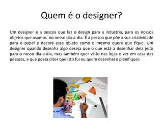 Quem é o designer?
Um designer é a pessoa que faz o design para a industria, para os nossos
objetos que usamos no nosso dia-a-dia. É a pessoa que põe a sua criatividade
para o papel e decora esse objeto como o mesmo quere que fique. Um
designer quando desenha algo deseja que o que está a desenhar deia jeito
para o nosso dia-a-dia, mas também quer vê-lo nas lojas e ver em casa das
pessoas, e que possa dizer que isto fui eu quem desenhei e planifiquei.
 