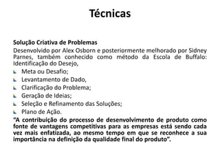 Técnicas
Solução Criativa de Problemas
Desenvolvido por Alex Osborn e posteriormente melhorado por Sidney
Parnes, também conhecido como método da Escola de Buffalo:
Identificação do Desejo,
Meta ou Desafio;
Levantamento de Dado,
Clarificação do Problema;
Geração de Ideias;
Seleção e Refinamento das Soluções;
Plano de Ação.
“A contribuição do processo de desenvolvimento de produto como
fonte de vantagens competitivas para as empresas está sendo cada
vez mais enfatizada, ao mesmo tempo em que se reconhece a sua
importância na definição da qualidade final do produto”.
 