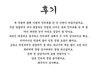 후기
제 직업에 관해 이렇게 인터뷰를 한 건 이번이 처음이었어요.
직접 눈앞에서 내가 동경하는 직업을 가지신 분과 인터뷰를 한 게 얼
마나 대단한 건지 아직도 실감이 잘 안나요.
바쁘신 와중에도 불구하고 인터뷰에 응해주 신 거에 감사하기도 해요.
디자이너님 덕분에 많이 엄청 정말 도움이 됐어요.
그리고 의정부에서 분당까지 절 데꼬 다니시며 제일 많이 고생 하신
휴티에게 정말 감사하다는 말을 하고싶어요.
근데 전 상남자니까 표현 안할거임 ㅋ
암튼 인터뷰 정말 즐거웠어요.
봐주셔서 감사해요.
 