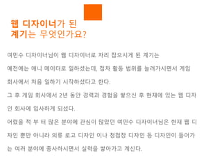 웹 디자이너가 된
계기는 무엇인가요?
여민수 디자이너님이 웹 디자이너로 자리 잡으시게 된 계기는
예전에는 애니 메이터로 일하셨는데, 점차 활동 범위를 늘려가시면서 게임
회사에서 처음 일하기 시작하셨다고 한다.
그 후 게임 회사에서 2년 동안 경력과 경험을 쌓으신 후 현재에 있는 웹 디자
인 회사에 입사하게 되셨다.
어렸을 적 부 터 많은 분야에 관심이 많았던 여민수 디자이너님은 현재 웹 디
자인 뿐만 아니라 의류 로고 디자인 이나 청첩장 디자인 등 디자인이 들어가
는 여러 분야에 종사하시면서 실력을 쌓아가고 계신다.
 