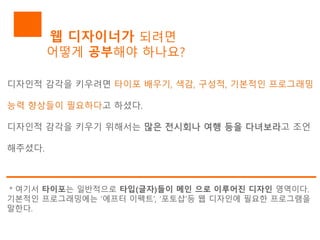 웹 디자이너가 되려면
어떻게 공부해야 하나요?
디자인적 감각을 키우려면 타이포 배우기, 색감, 구성적, 기본적인 프로그래밍
능력 향상들이 필요하다고 하셨다.
디자인적 감각을 키우기 위해서는 많은 전시회나 여행 등을 다녀보라고 조언
해주셨다.
＊여기서 타이포는 일반적으로 타입(글자)들이 메인 으로 이루어진 디자인 영역이다.
기본적인 프로그래밍에는 ‘에프터 이펙트’, ‘포토샵’등 웹 디자인에 필요한 프로그램을
말한다.
 