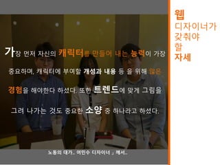 웹
디자이너가
갖춰야
할
자세
가장 먼저 자신의 캐릭터를 만들어 내는 능력이 가장
중요하며, 캐릭터에 부여할 개성과 내용 등 을 위해 많은
경험을 해야한다 하셨다. 또한 트렌드에 맞게 그림을
그려 나가는 것도 중요한 소양 중 하나라고 하셨다.
.
.
.
『노동의 대가.. 여민수 디자이너 』 께서..
 