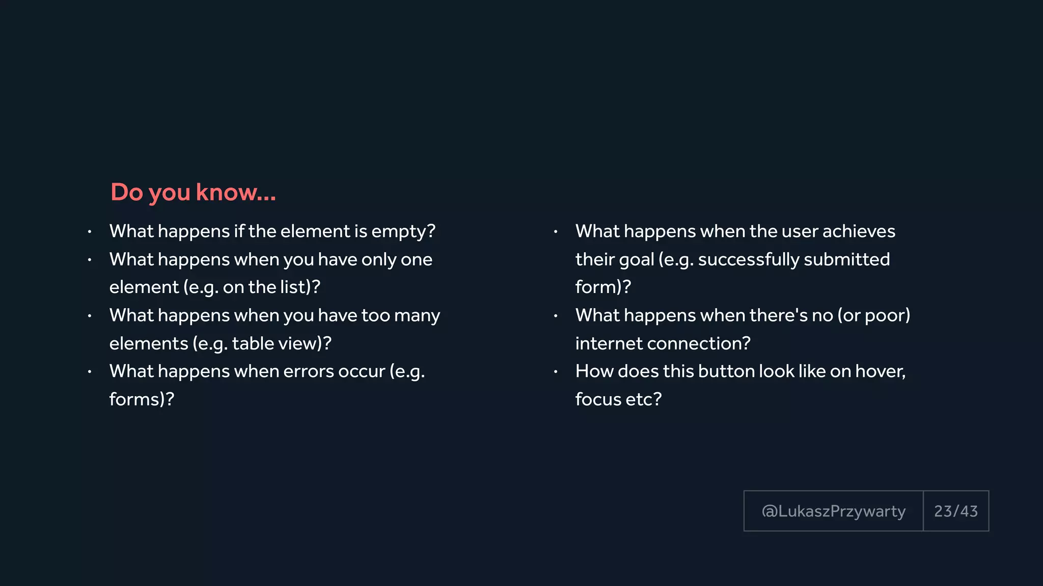23/43@LukaszPrzywarty
• What happens if the element is empty?
• What happens when you have only one
element (e.g. on the list)?
• What happens when you have too many
elements (e.g. table view)?
• What happens when errors occur (e.g.
forms)?
• What happens when the user achieves
their goal (e.g. successfully submitted
form)?
• What happens when there's no (or poor)
internet connection?
• How does this button look like on hover,
focus etc?
Do you know…
 