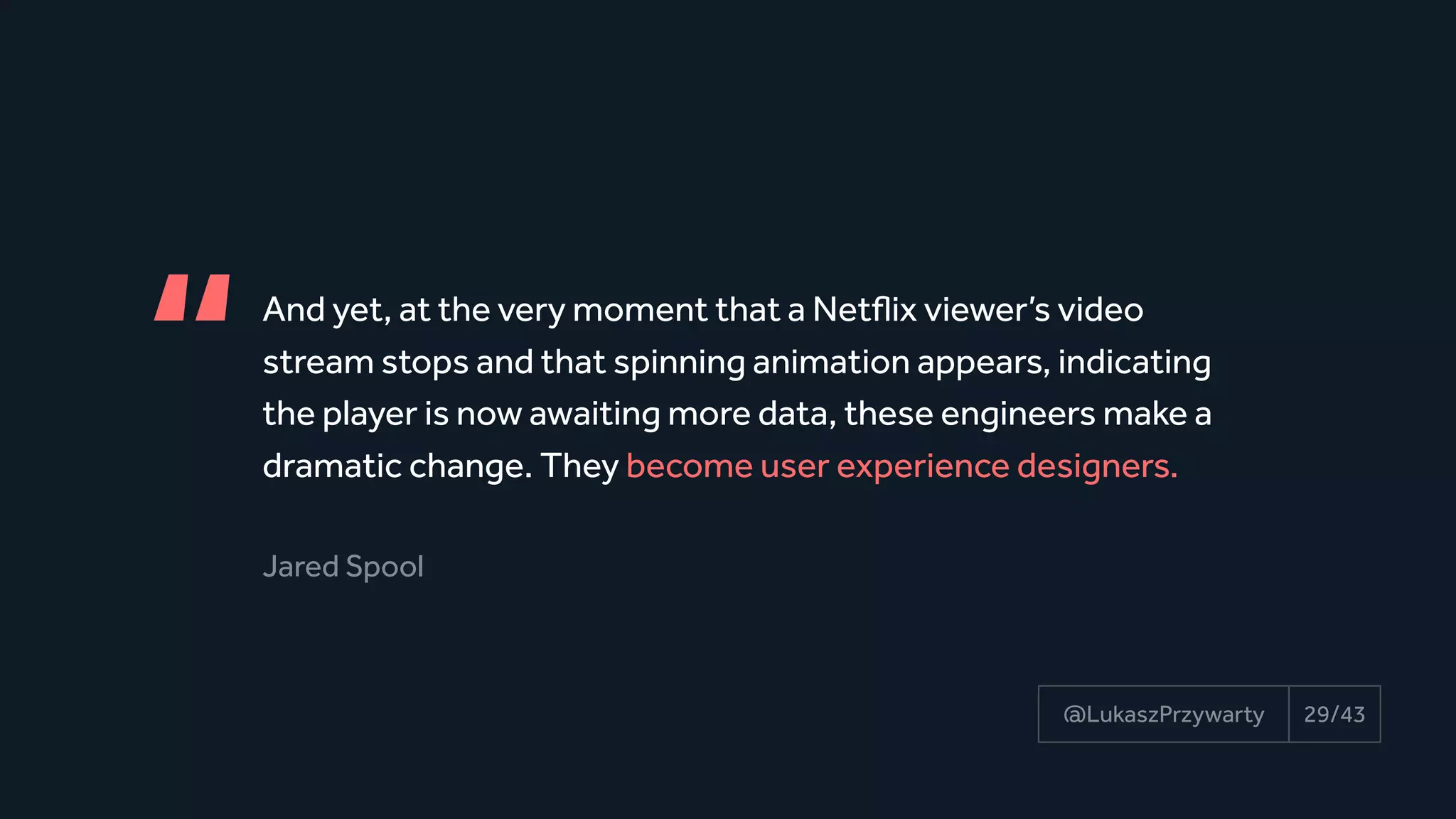And yet, at the very moment that a Netflix viewer’s video 
stream stops and that spinning animation appears, indicating 
the player is now awaiting more data, these engineers make a
dramatic change. They become user experience designers.
Jared Spool
“
29/43@LukaszPrzywarty
 