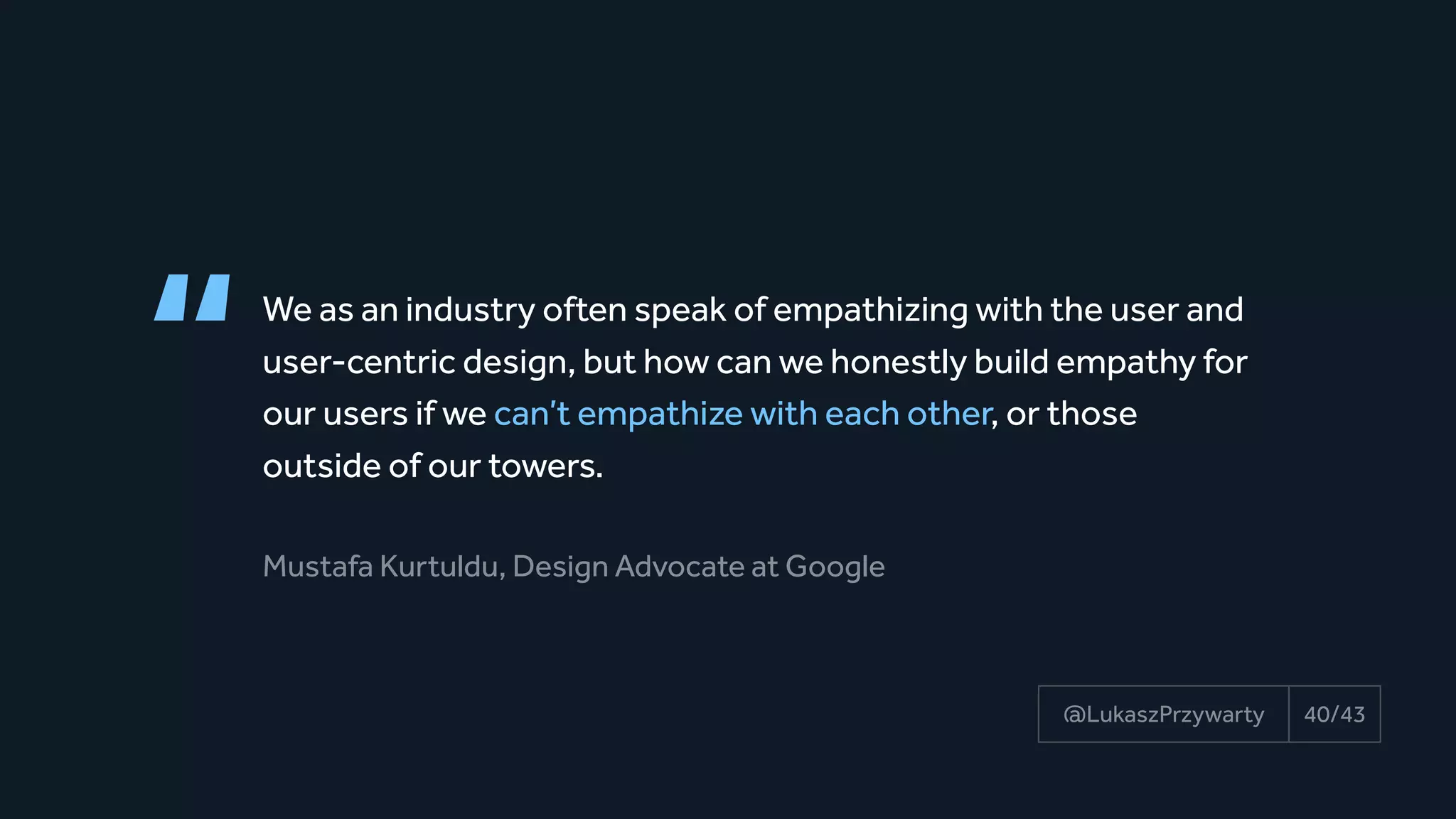 “We as an industry often speak of empathizing with the user and
user-centric design, but how can we honestly build empathy for
our users if we can’t empathize with each other, or those 
outside of our towers.
Mustafa Kurtuldu, Design Advocate at Google
40/43@LukaszPrzywarty
 