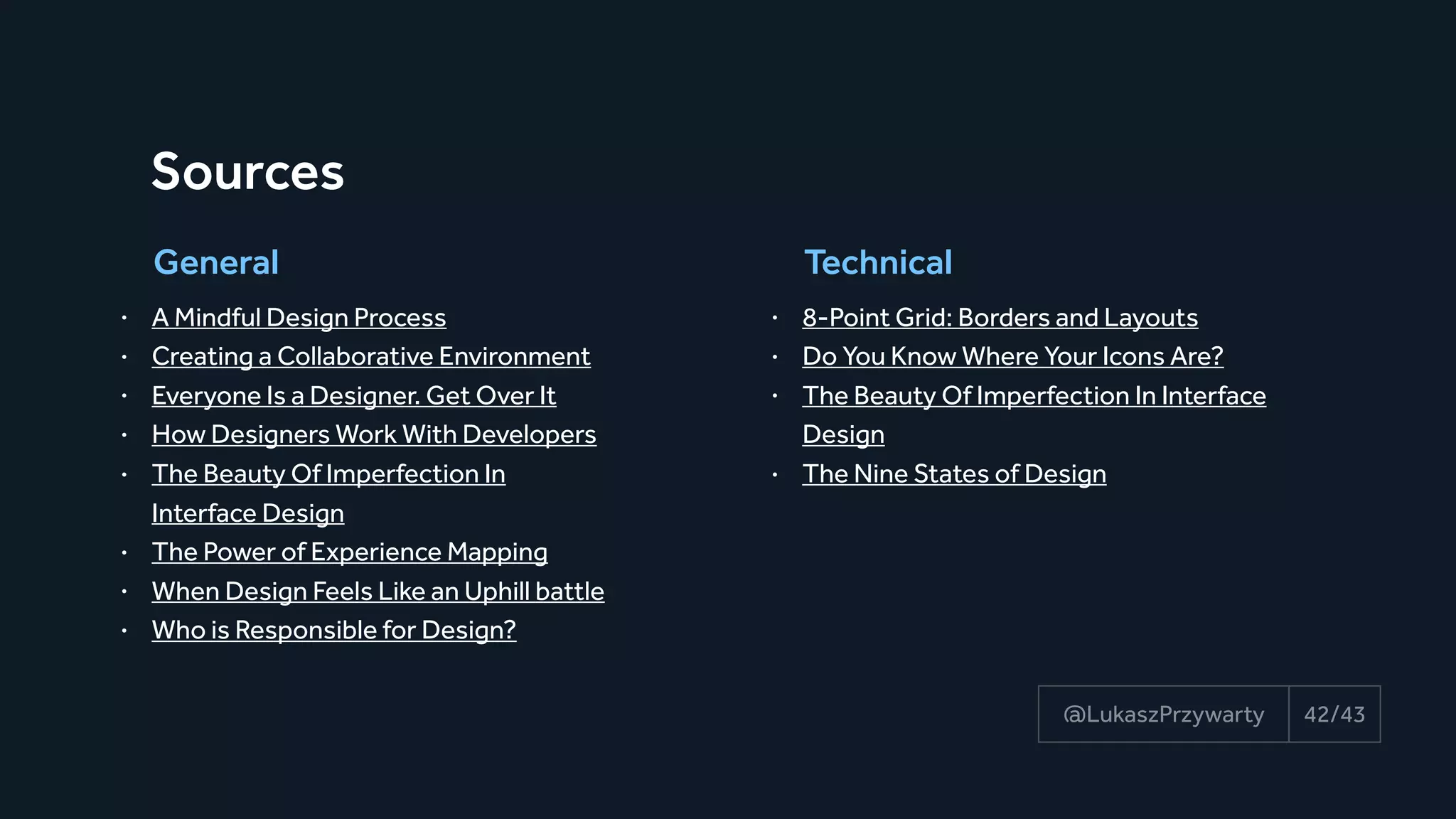 42/43@LukaszPrzywarty
Sources
• A Mindful Design Process
• Creating a Collaborative Environment
• Everyone Is a Designer. Get Over It
• How Designers Work With Developers
• The Beauty Of Imperfection In 
Interface Design
• The Power of Experience Mapping
• When Design Feels Like an Uphill battle
• Who is Responsible for Design?
General
• 8-Point Grid: Borders and Layouts
• Do You Know Where Your Icons Are?
• The Beauty Of Imperfection In Interface
Design
• The Nine States of Design
Technical
 