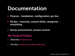 Documentation
• Process - installation, conﬁguration, go-live
• EE dev - channels, custom ﬁelds, categories ...
    everything

• Server environment, version control
My Tools of Choice
•   Basecamp - basecamp.com

•   Dev Docs - devot-ee.com/add-ons/dev-docs




                                               Designer-Friendly EE   Engine Summit   11
 