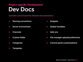 Project-speciﬁc Development

Dev Docs
eeinsider.com/articles/the-dreaded-documentation/


•   Naming conventions                   •   Snippets

•   Server environment                   •   Global Variables

•   Channels                             •   Add-ons

•   Custom ﬁelds                         •   File manager upload preferences

•   Categories                           •   Control panel customizations

•   Templates




                                                    Designer-Friendly EE   Engine Summit   13
 