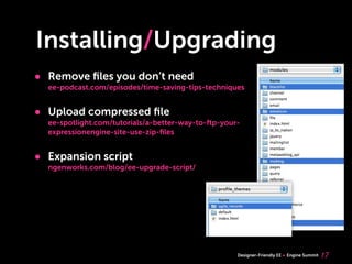 Installing/Upgrading
• Remove ﬁles you don’t need
  ee-podcast.com/episodes/time-saving-tips-techniques


• Upload compressed ﬁle
  ee-spotlight.com/tutorials/a-better-way-to-ftp-your-
  expressionengine-site-use-zip-ﬁles


• Expansion script
  ngenworks.com/blog/ee-upgrade-script/




                                                     Designer-Friendly EE   Engine Summit   17
 