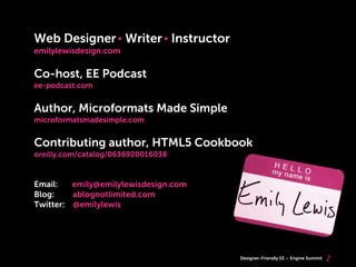 Web Designer Writer Instructor
emilylewisdesign.com

Co-host, EE Podcast
ee-podcast.com


Author, Microformats Made Simple
microformatsmadesimple.com


Contributing author, HTML5 Cookbook
oreilly.com/catalog/0636920016038


Email:   emily@emilylewisdesign.com
Blog:    ablognotlimited.com
Twitter: @emilylewis




                                      Designer-Friendly EE   Engine Summit   2
 