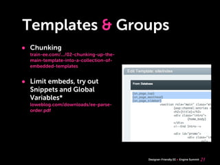 Templates & Groups
• Chunking
  train-ee.com/.../02-chunking-up-the-
  main-template-into-a-collection-of-
  embedded-templates


• Limit embeds, try out
  Snippets and Global
  Variables*
  loweblog.com/downloads/ee-parse-
  order.pdf




                                         Designer-Friendly EE   Engine Summit   21
 