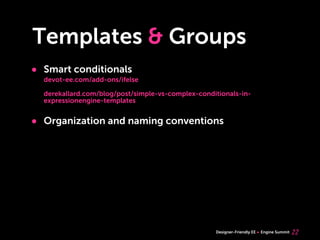 Templates & Groups
• Smart conditionals
  devot-ee.com/add-ons/ifelse

  derekallard.com/blog/post/simple-vs-complex-conditionals-in-
  expressionengine-templates


• Organization and naming conventions




                                                   Designer-Friendly EE   Engine Summit   22
 