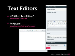 Text Editors
• v2.5 Rich Text Editor*
  vimeo.com/37280018


• Wygwam
  devot-ee.com/add-ons/wygwam




                                Designer-Friendly EE   Engine Summit   24
 