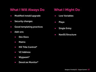 What I Will Always Do           What I Might Do
•   Modiﬁed install/upgrade     •   Low Variables

•   Security changes            •   Playa

•   Good templating practices
                                •   Single Entry
•   Add-ons
                                •   NavEE/Structure
    •   Dev Docs

    •   Matrix

    •   MX Title Control*

    •   VZ Address

    •   Wygwam*

    •   Devot:ee Monitor*


                                            Designer-Friendly EE   Engine Summit   44
 