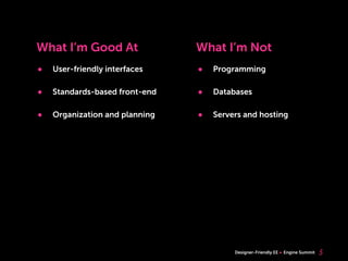 What I’m Good At                What I’m Not
•   User-friendly interfaces    •   Programming

•   Standards-based front-end   •   Databases

•   Organization and planning   •   Servers and hosting




                                         Designer-Friendly EE   Engine Summit   5
 