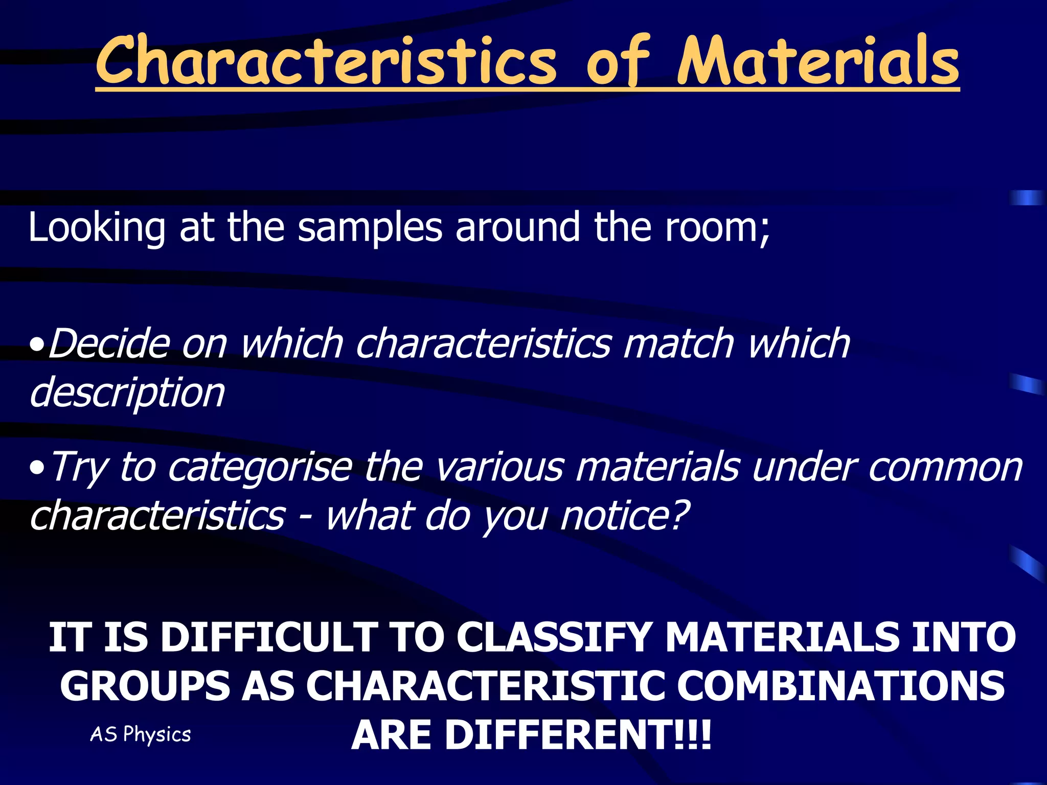 Characteristics of Materials Looking at the samples around the room; Decide on which characteristics match which description Try to categorise the various materials under common characteristics - what do you notice? IT IS DIFFICULT TO CLASSIFY MATERIALS INTO GROUPS AS CHARACTERISTIC COMBINATIONS ARE DIFFERENT!!! 