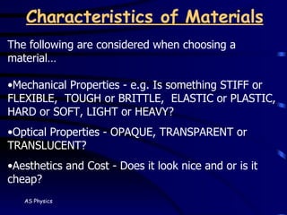 Characteristics of Materials The following are considered when choosing a material… Mechanical Properties - e.g. Is something STIFF or FLEXIBLE,  TOUGH or BRITTLE,  ELASTIC or PLASTIC, HARD or SOFT, LIGHT or HEAVY? Optical Properties - OPAQUE, TRANSPARENT or TRANSLUCENT? Aesthetics and Cost - Does it look nice and or is it cheap? 
