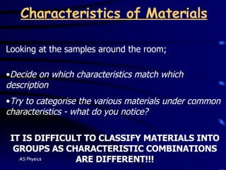Characteristics of Materials Looking at the samples around the room; Decide on which characteristics match which description Try to categorise the various materials under common characteristics - what do you notice? IT IS DIFFICULT TO CLASSIFY MATERIALS INTO GROUPS AS CHARACTERISTIC COMBINATIONS ARE DIFFERENT!!! 