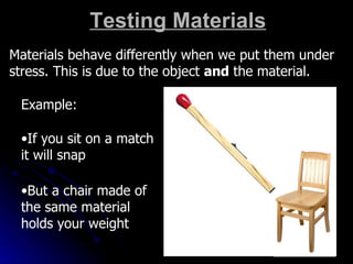 Testing Materials Materials behave differently when we put them under stress. This is due to the object  and  the material. Example: If you sit on a match it will snap But a chair made of the same material holds your weight 
