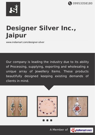 09953358180
A Member of
Designer Silver Inc.,
Jaipur
www.indiamart.com/designer-silver
Our company is leading the industry due to its ability
of Processing, supplying, exporting and wholesaling a
unique array of Jewellery Items. These products
beautifully designed keeping existing demands of
clients in mind.
 