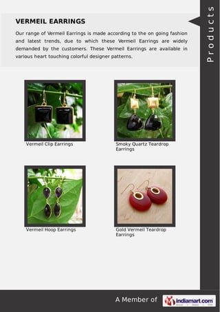 A Member of
VERMEIL EARRINGS
Our range of Vermeil Earrings is made according to the on going fashion
and latest trends, due to which these Vermeil Earrings are widely
demanded by the customers. These Vermeil Earrings are available in
various heart touching colorful designer patterns.
Vermeil Clip Earrings Smoky Quartz Teardrop
Earrings
Vermeil Hoop Earrings Gold Vermeil Teardrop
Earrings
Products
 