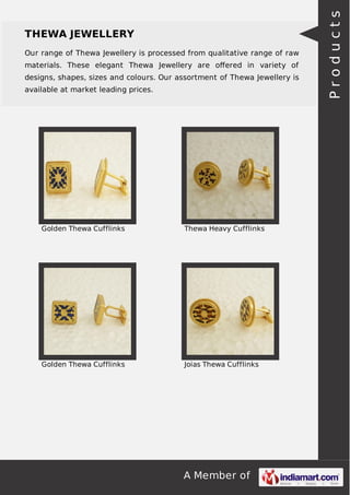 A Member of
THEWA JEWELLERY
Our range of Thewa Jewellery is processed from qualitative range of raw
materials. These elegant Thewa Jewellery are oﬀered in variety of
designs, shapes, sizes and colours. Our assortment of Thewa Jewellery is
available at market leading prices.
Golden Thewa Cufflinks Thewa Heavy Cufflinks
Golden Thewa Cufflinks Joias Thewa Cufflinks
Products
 