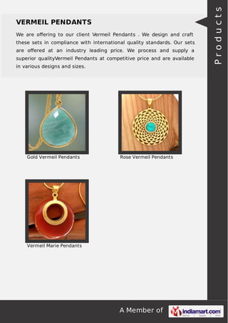 A Member of
VERMEIL PENDANTS
We are oﬀering to our client Vermeil Pendants . We design and craft
these sets in compliance with international quality standards. Our sets
are oﬀered at an industry leading price. We process and supply a
superior qualityVermeil Pendants at competitive price and are available
in various designs and sizes.
Gold Vermeil Pendants Rose Vermeil Pendants
Vermeil Marie Pendants
Products
 