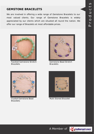 A Member of
GEMSTONE BRACELETS
We are involved in oﬀering a wide range of Gemstone Bracelets to our
most valued clients. Our range of Gemstone Bracelets is widely
appreciated by our clients which are situated all round the nation. We
offer our range of Bracelets at most affordable prices.
Faceted Gemstone Stretch
Bracelets
Gemstone Bead Stretch
Bracelets
Crystal Gemstone Bead
Bracelets
Multi Stoned Bracelet
Products
 