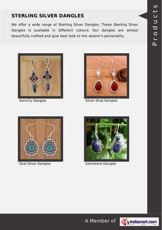 A Member of
STERLING SILVER DANGLES
We oﬀer a wide range of Sterling Silver Dangles. These Sterling Silver
Dangles is available in diﬀerent colours. Our dangles are almost
beautifully crafted and give best look to the wearer's personality.
Sorority Dangles Silver Drop Dangles
Oval Silver Dangles Gemstone Dangles
Products
 
