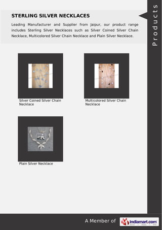 A Member of
STERLING SILVER NECKLACES
Leading Manufacturer and Supplier from Jaipur, our product range
includes Sterling Silver Necklaces such as Silver Coined Silver Chain
Necklace, Multicolored Silver Chain Necklace and Plain Silver Necklace.
Silver Coined Silver Chain
Necklace
Multicolored Silver Chain
Necklace
Plain Silver Necklace
Products
 