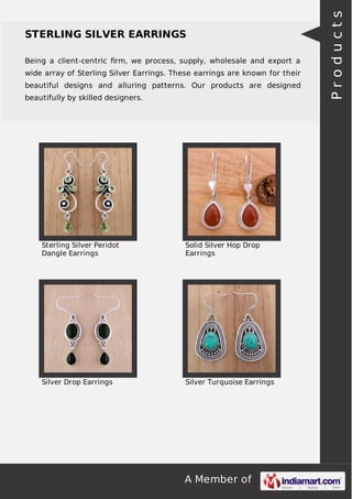 A Member of
STERLING SILVER EARRINGS
Being a client-centric ﬁrm, we process, supply, wholesale and export a
wide array of Sterling Silver Earrings. These earrings are known for their
beautiful designs and alluring patterns. Our products are designed
beautifully by skilled designers.
Sterling Silver Peridot
Dangle Earrings
Solid Silver Hop Drop
Earrings
Silver Drop Earrings Silver Turquoise Earrings
Products
 