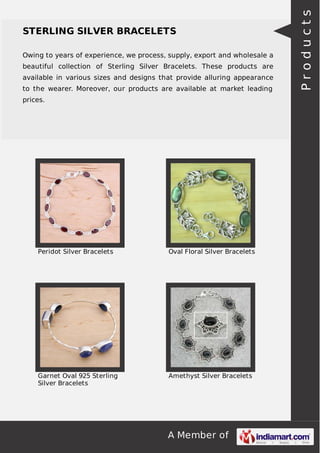 A Member of
STERLING SILVER BRACELETS
Owing to years of experience, we process, supply, export and wholesale a
beautiful collection of Sterling Silver Bracelets. These products are
available in various sizes and designs that provide alluring appearance
to the wearer. Moreover, our products are available at market leading
prices.
Peridot Silver Bracelets Oval Floral Silver Bracelets
Garnet Oval 925 Sterling
Silver Bracelets
Amethyst Silver Bracelets
Products
 