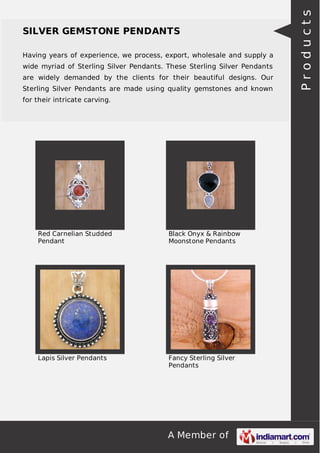 A Member of
SILVER GEMSTONE PENDANTS
Having years of experience, we process, export, wholesale and supply a
wide myriad of Sterling Silver Pendants. These Sterling Silver Pendants
are widely demanded by the clients for their beautiful designs. Our
Sterling Silver Pendants are made using quality gemstones and known
for their intricate carving.
Red Carnelian Studded
Pendant
Black Onyx & Rainbow
Moonstone Pendants
Lapis Silver Pendants Fancy Sterling Silver
Pendants
Products
 