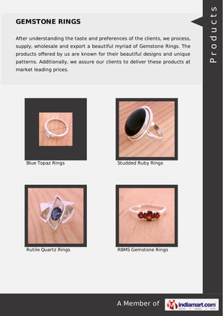 A Member of
GEMSTONE RINGS
After understanding the taste and preferences of the clients, we process,
supply, wholesale and export a beautiful myriad of Gemstone Rings. The
products oﬀered by us are known for their beautiful designs and unique
patterns. Additionally, we assure our clients to deliver these products at
market leading prices.
Blue Topaz Rings Studded Ruby Rings
Rutile Quartz Rings RBMS Gemstone Rings
Products
 