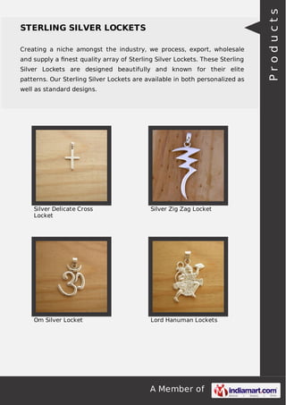 A Member of
STERLING SILVER LOCKETS
Creating a niche amongst the industry, we process, export, wholesale
and supply a ﬁnest quality array of Sterling Silver Lockets. These Sterling
Silver Lockets are designed beautifully and known for their elite
patterns. Our Sterling Silver Lockets are available in both personalized as
well as standard designs.
Silver Delicate Cross
Locket
Silver Zig Zag Locket
Om Silver Locket Lord Hanuman Lockets
Products
 