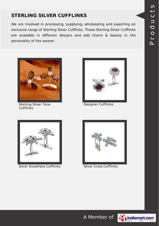 A Member of
STERLING SILVER CUFFLINKS
We are involved in processing, supplying, wholesaling and exporting an
exclusive range of Sterling Silver Cuﬄinks. These Sterling Silver Cuﬄinks
are available in diﬀerent designs and add charm & beauty in the
personality of the wearer.
Sterling Silver Tone
Cufflinks
Designer Cufflinks
Silver Snowflake Cufflinks Silver Cross Cufflinks
Products
 