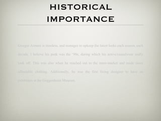 HISTORICAL
                   IMPORTANCE

Giorgio Armani is timeless, and manages to upkeep the latest looks each season, each

decade. I believe his peak was the ‘90s, during which his active/casualwear really

took off. This was also when he reached out to the mass-market and made more

affordable clothing. Additionally, he was the first living designer to have an

exhibition at the Guggenheim Museum.
 
