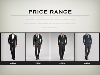 PRICE RANGE
  Armani sells a variety of products, from perfumes to watches to home

goods to clothing. Factoring all his lines, the overall price range is roughly

                            around $50-$25,000.
 