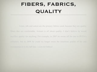 FIBERS, FABRICS,
                QUALITY

          Linen, silk and cotton are the primary fabrics used, because they are quality

fibers that are comfortable. Armani is all about quality. I don’t believe he would

sacrifice quality for anything. For example, in 2007 he swore off fur due to PETA’s

influence, but in 2008 he could no longer resist the luxurious quality of fur and

incorporated it in his fall line -- even for babies!
 