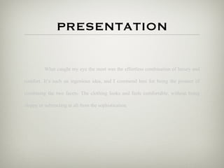 PRESENTATION

          What caught my eye the most was the effortless combination of luxury and

comfort. It’s such an ingenious idea, and I commend him for being the pioneer of

combining the two facets. The clothing looks and feels comfortable, without being

sloppy or subtracting at all from the sophistication.
 
