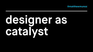 designer as 
catalyst 
@matthewmunoz 
 