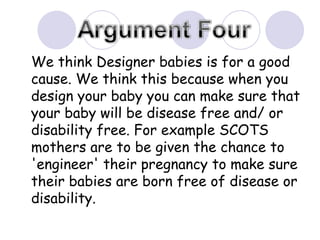 We think Designer babies is for a good cause. We think this because when you design your baby you can make sure that your baby will be disease free and/ or disability free. For example SCOTS mothers are to be given the chance to 'engineer' their pregnancy to make sure their babies are born free of disease or disability.  